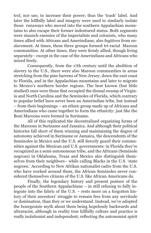 trol, nor use, to increase their power; thus the ‘trash’ label. And later the hillbilly label and imagery were used to similarly isolate those runaways who moved into the southern Appalachian moun- tains to also escape their former indentured status. Both segments were staunch enemies of the imperialists and colonists, who many times allied with Africans and Amerindians, also fugitives from en- slavement. At times, these three groups formed tri-racial Maroon communities. At other times, they were firmly allied, though living separately- except in the case of the Amerindians and Africans who mixed freely.  Consequently, from the 17th century until the abolition of slavery in the U.S., there were also Maroon communities i stretching from the pine barrens of New Jersey, down the to Florida, and in the Appalachian mountains and later to migrate to Mexico’s northern border regions. The best known (but little studied) ones were those that occupied the dismal swamp of Virgin- ia and North Carolina and the Seminoles of Florida, which contrary to popular belief have never been an Amerindian tribe, but instead — from their beginnings - an ethnic group made up of Africans and Amerindians who came together to form the ethnicity: just like the Boni Maroons were formed in Suriname.  All of this replicated the decentralized organizing forms of the Maroons in Suriname and Jamaica. And although their politi histories fall short of them winning and maintaining the degree of autonomy achieved in Suriname or Jamaica, the descendents of the Seminoles in Mexico and the U.S. still fiercely guard their commu- nities against the Mexican and U.S. governments: in Florida they’re recognized as a semi-autonomous tribe, and the Africans (Seminole negroes) in Oklahoma, Texas and Mesico also distinguish them- selves from their neighbors— while calling Blacks in the U.S. ‘state negroes.’ According to New Afrikan nationalist cadre from the UL who have worked around them, the African Seminoles never con- sidered themselves citizens of the U.S. like African Americans do.  Finally, the legendary history and present posture of the people of the Southern Appalachians ~ in still refusing to fully in- tegrate into the fabric of the U.S. ~ rests more on a forgotten his- tory of their ancestors’ struggle to remain free from any servitude or domination, than they or we understand. Instead, we’ve adopted the bourgeoisie myth about them being hopelessly backwards and ultraracist, although in reality true hillbilly culture and practice really isolationist and independent, reflecting the autonomist spirit  